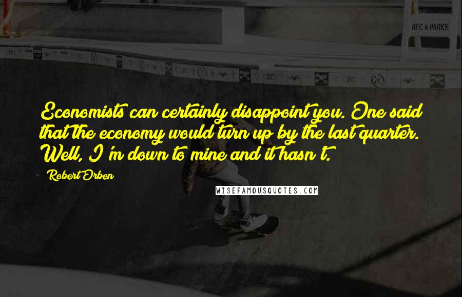 Robert Orben Quotes: Economists can certainly disappoint you. One said that the economy would turn up by the last quarter. Well, I'm down to mine and it hasn't.