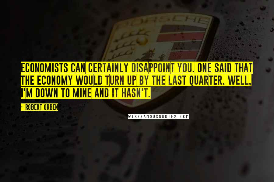 Robert Orben Quotes: Economists can certainly disappoint you. One said that the economy would turn up by the last quarter. Well, I'm down to mine and it hasn't.