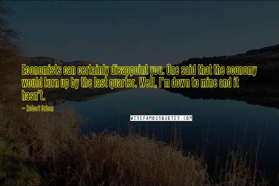 Robert Orben Quotes: Economists can certainly disappoint you. One said that the economy would turn up by the last quarter. Well, I'm down to mine and it hasn't.