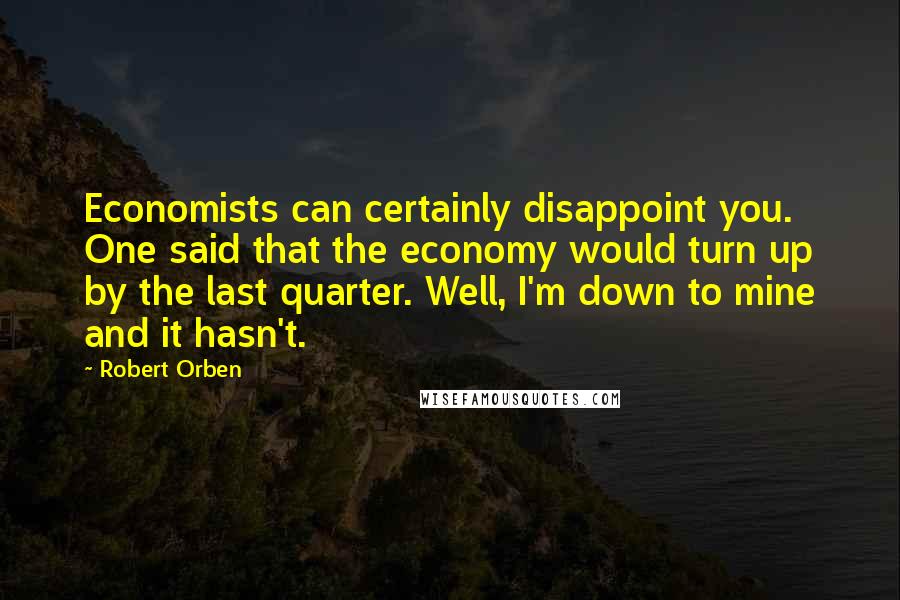 Robert Orben Quotes: Economists can certainly disappoint you. One said that the economy would turn up by the last quarter. Well, I'm down to mine and it hasn't.