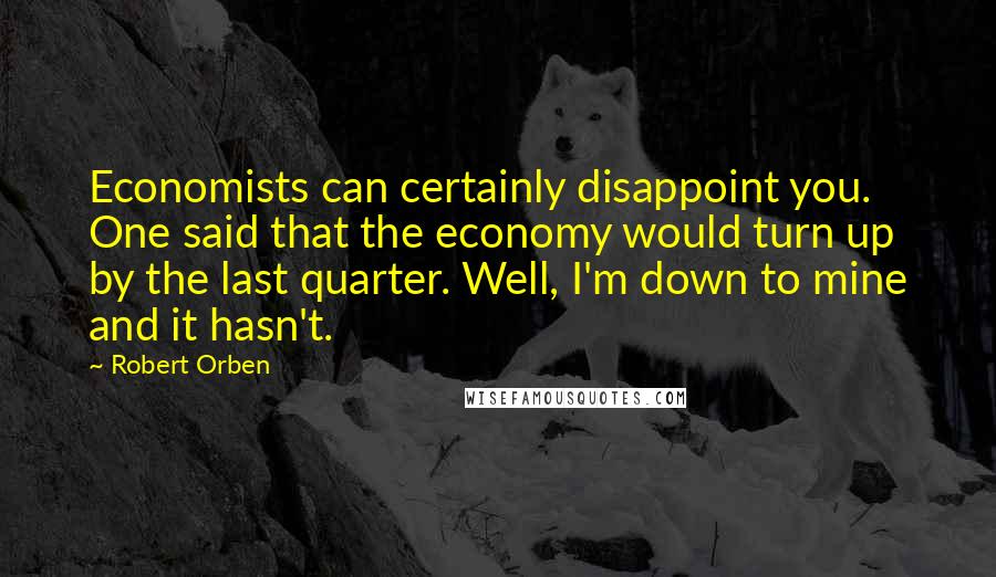 Robert Orben Quotes: Economists can certainly disappoint you. One said that the economy would turn up by the last quarter. Well, I'm down to mine and it hasn't.