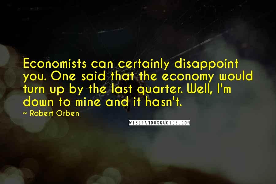 Robert Orben Quotes: Economists can certainly disappoint you. One said that the economy would turn up by the last quarter. Well, I'm down to mine and it hasn't.