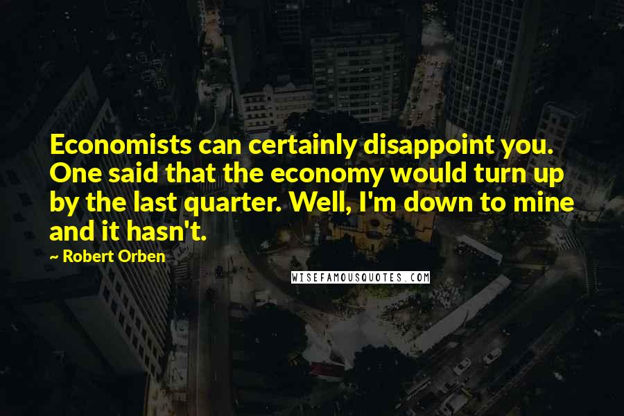 Robert Orben Quotes: Economists can certainly disappoint you. One said that the economy would turn up by the last quarter. Well, I'm down to mine and it hasn't.