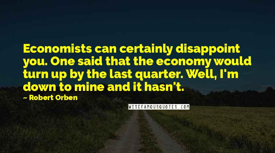 Robert Orben Quotes: Economists can certainly disappoint you. One said that the economy would turn up by the last quarter. Well, I'm down to mine and it hasn't.