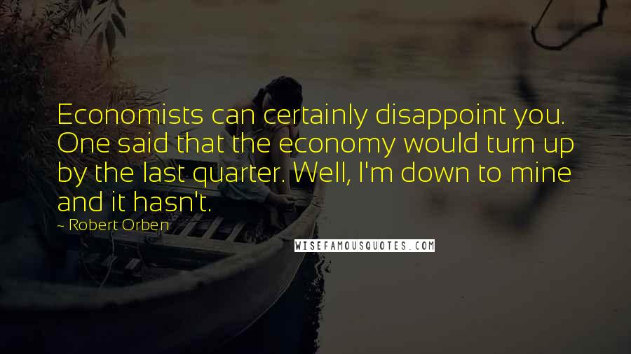 Robert Orben Quotes: Economists can certainly disappoint you. One said that the economy would turn up by the last quarter. Well, I'm down to mine and it hasn't.