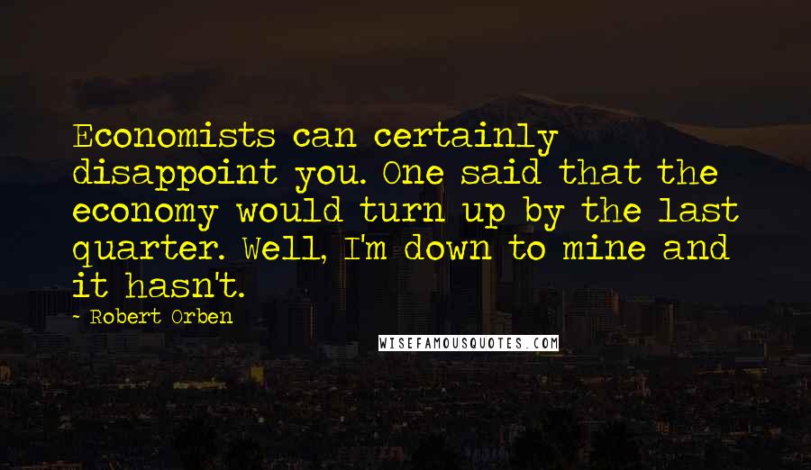 Robert Orben Quotes: Economists can certainly disappoint you. One said that the economy would turn up by the last quarter. Well, I'm down to mine and it hasn't.