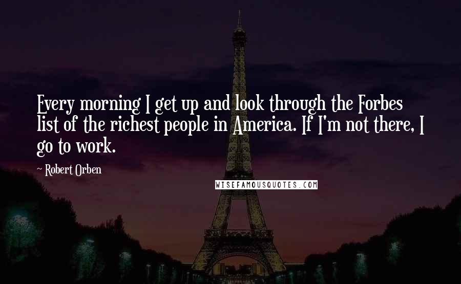 Robert Orben Quotes: Every morning I get up and look through the Forbes list of the richest people in America. If I'm not there, I go to work.