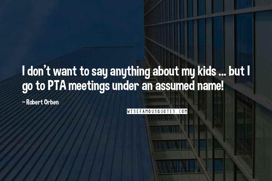 Robert Orben Quotes: I don't want to say anything about my kids ... but I go to PTA meetings under an assumed name!