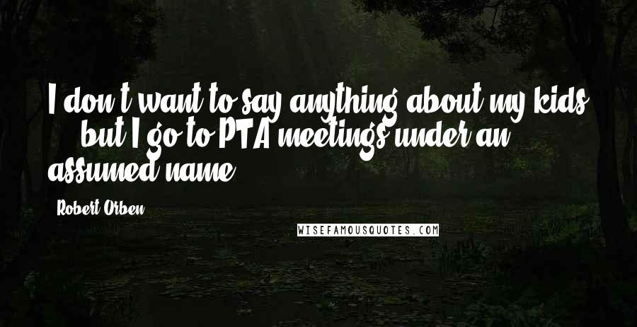 Robert Orben Quotes: I don't want to say anything about my kids ... but I go to PTA meetings under an assumed name!