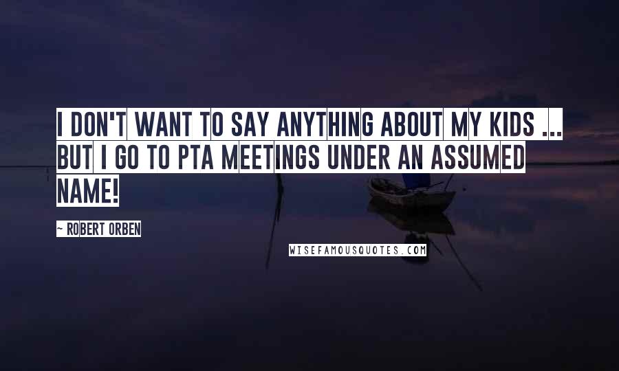 Robert Orben Quotes: I don't want to say anything about my kids ... but I go to PTA meetings under an assumed name!