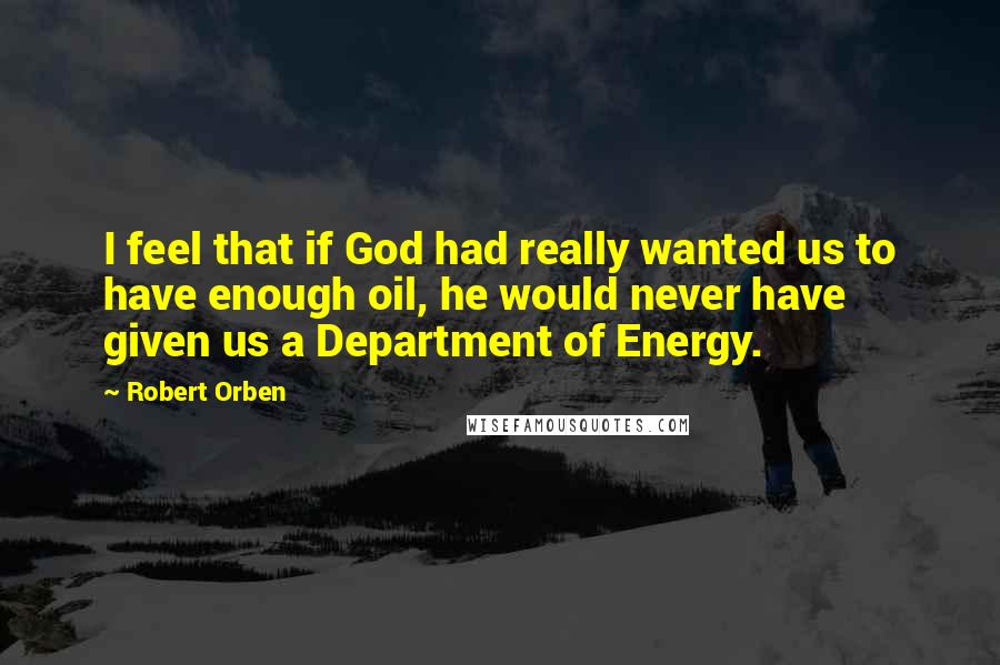 Robert Orben Quotes: I feel that if God had really wanted us to have enough oil, he would never have given us a Department of Energy.