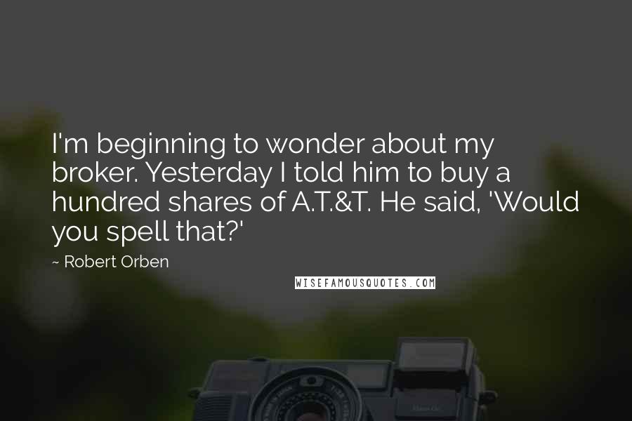 Robert Orben Quotes: I'm beginning to wonder about my broker. Yesterday I told him to buy a hundred shares of A.T.&T. He said, 'Would you spell that?'