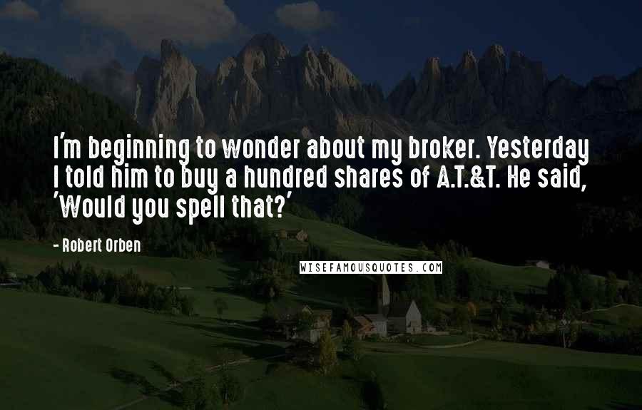 Robert Orben Quotes: I'm beginning to wonder about my broker. Yesterday I told him to buy a hundred shares of A.T.&T. He said, 'Would you spell that?'