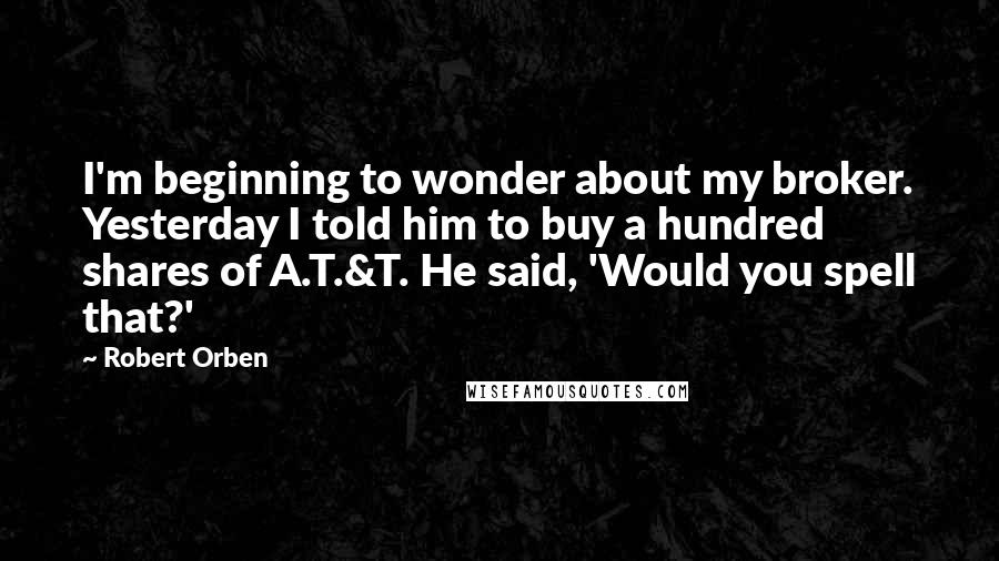 Robert Orben Quotes: I'm beginning to wonder about my broker. Yesterday I told him to buy a hundred shares of A.T.&T. He said, 'Would you spell that?'