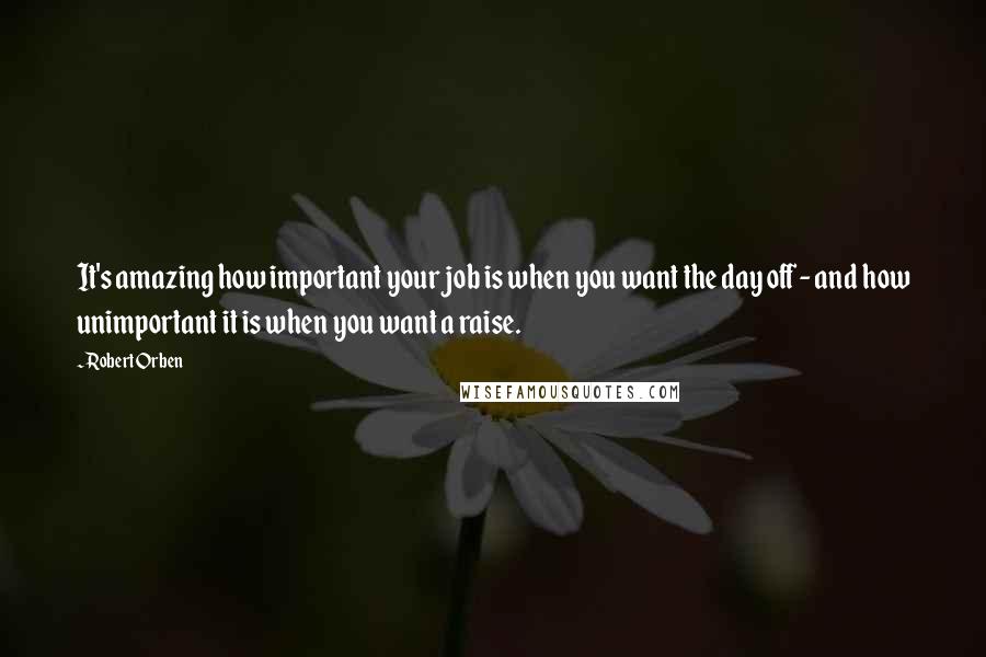 Robert Orben Quotes: It's amazing how important your job is when you want the day off - and how unimportant it is when you want a raise.