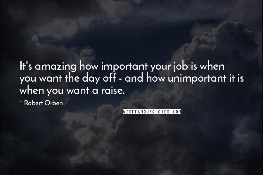 Robert Orben Quotes: It's amazing how important your job is when you want the day off - and how unimportant it is when you want a raise.