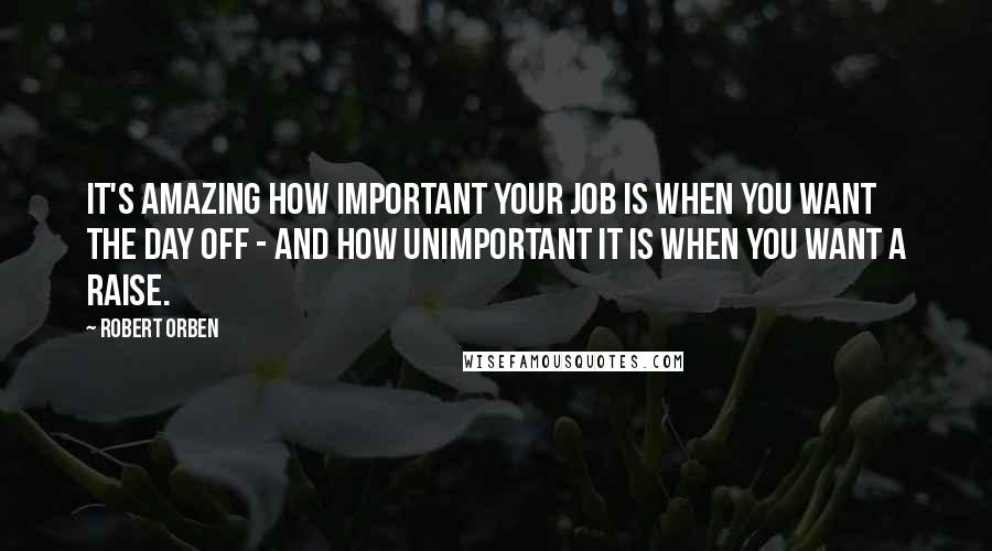 Robert Orben Quotes: It's amazing how important your job is when you want the day off - and how unimportant it is when you want a raise.