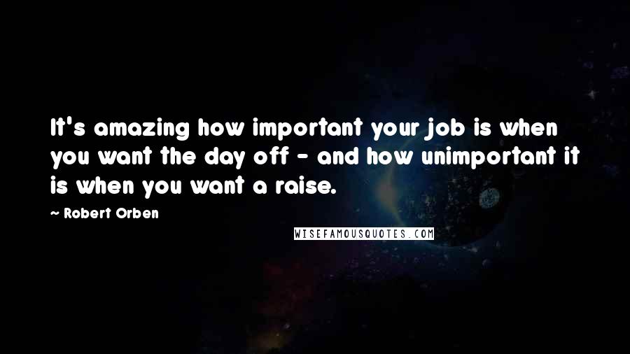 Robert Orben Quotes: It's amazing how important your job is when you want the day off - and how unimportant it is when you want a raise.