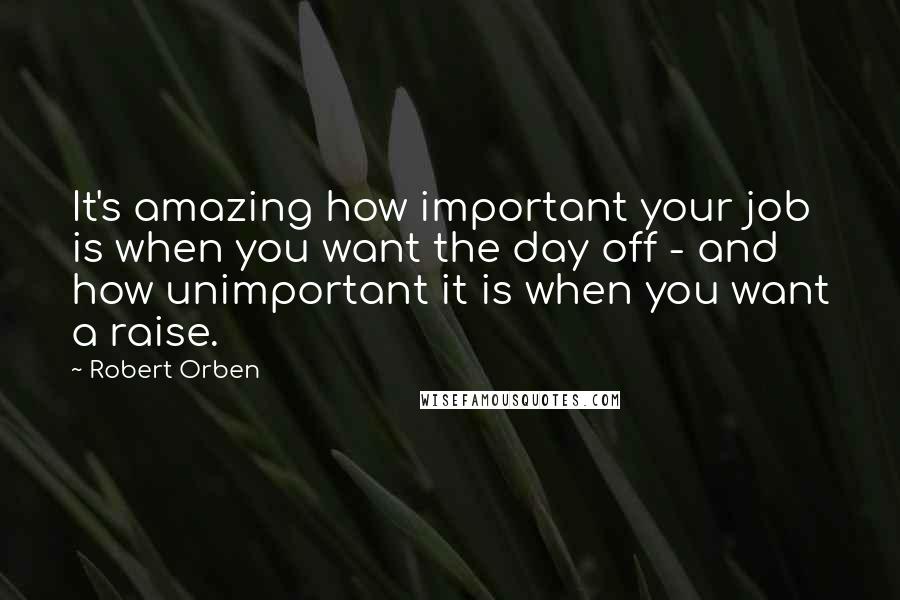 Robert Orben Quotes: It's amazing how important your job is when you want the day off - and how unimportant it is when you want a raise.