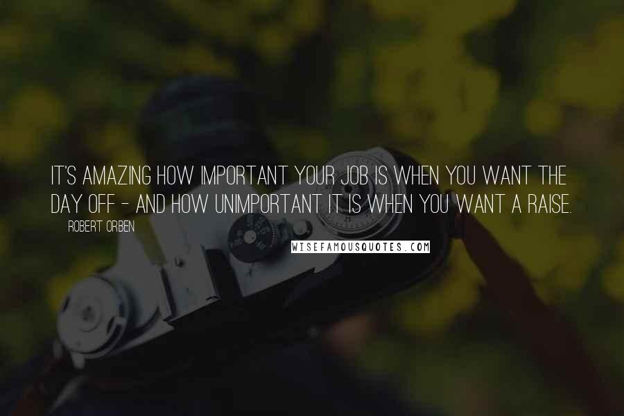 Robert Orben Quotes: It's amazing how important your job is when you want the day off - and how unimportant it is when you want a raise.