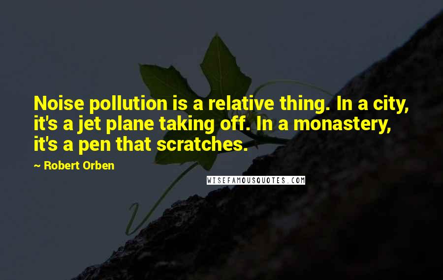 Robert Orben Quotes: Noise pollution is a relative thing. In a city, it's a jet plane taking off. In a monastery, it's a pen that scratches.