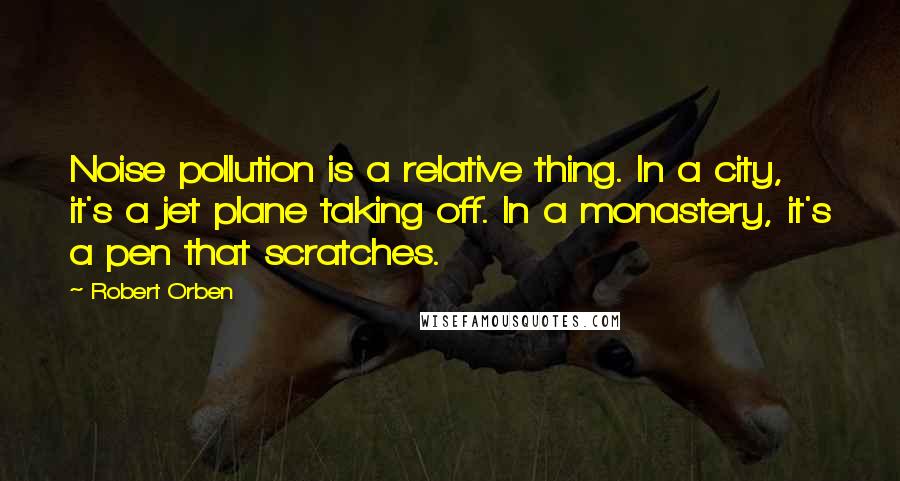 Robert Orben Quotes: Noise pollution is a relative thing. In a city, it's a jet plane taking off. In a monastery, it's a pen that scratches.