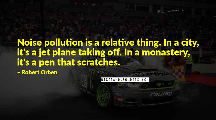 Robert Orben Quotes: Noise pollution is a relative thing. In a city, it's a jet plane taking off. In a monastery, it's a pen that scratches.