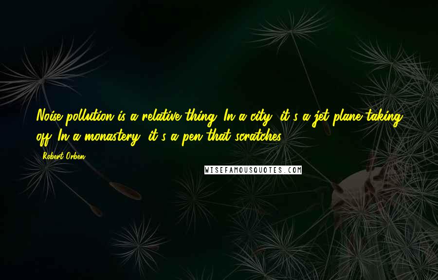 Robert Orben Quotes: Noise pollution is a relative thing. In a city, it's a jet plane taking off. In a monastery, it's a pen that scratches.