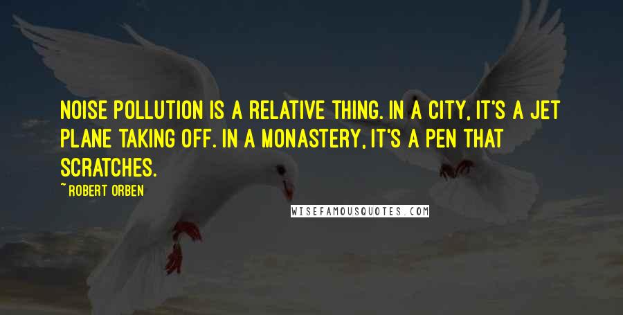 Robert Orben Quotes: Noise pollution is a relative thing. In a city, it's a jet plane taking off. In a monastery, it's a pen that scratches.