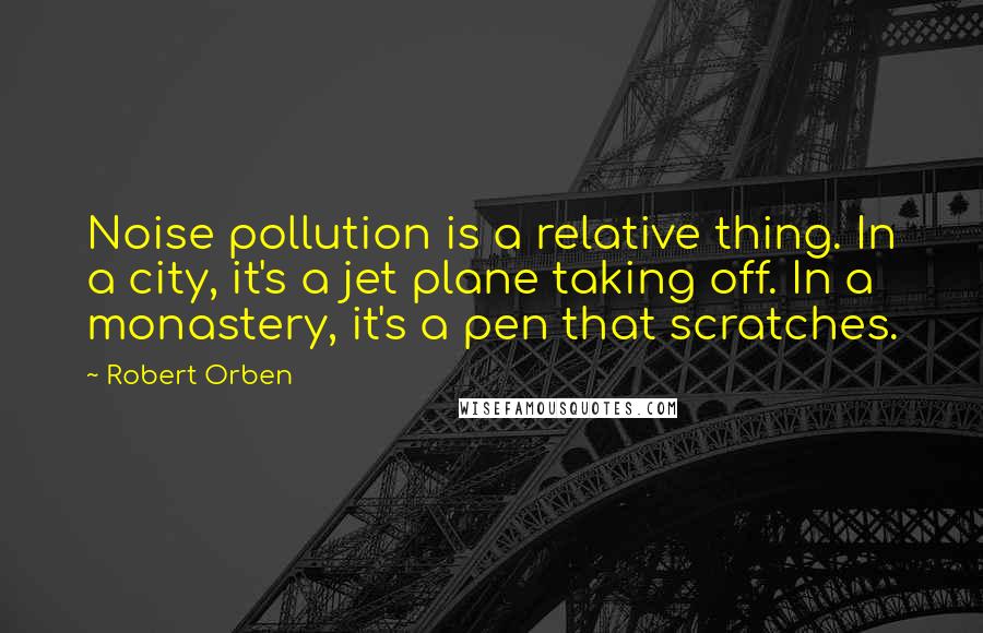 Robert Orben Quotes: Noise pollution is a relative thing. In a city, it's a jet plane taking off. In a monastery, it's a pen that scratches.