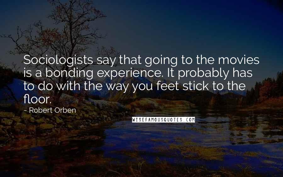 Robert Orben Quotes: Sociologists say that going to the movies is a bonding experience. It probably has to do with the way you feet stick to the floor.