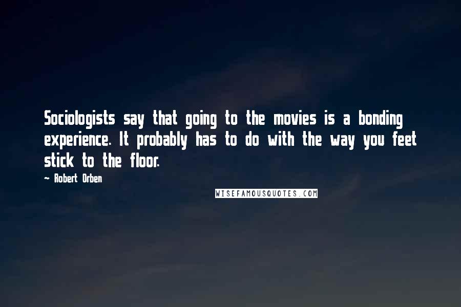 Robert Orben Quotes: Sociologists say that going to the movies is a bonding experience. It probably has to do with the way you feet stick to the floor.