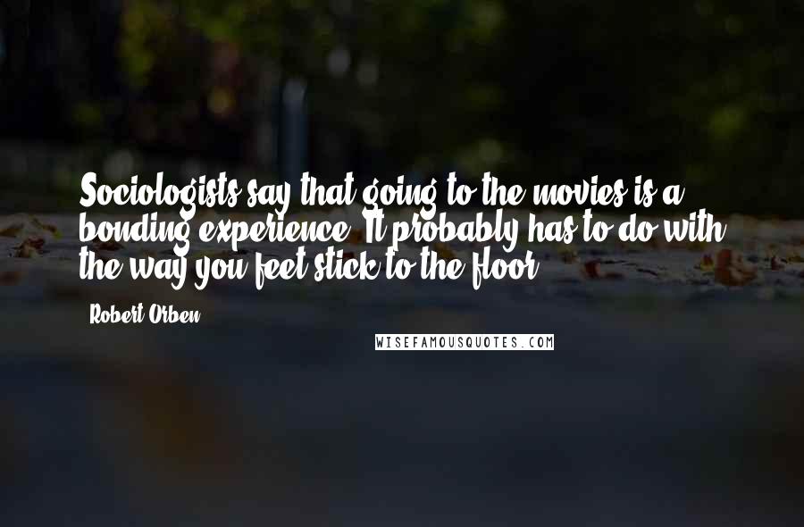 Robert Orben Quotes: Sociologists say that going to the movies is a bonding experience. It probably has to do with the way you feet stick to the floor.