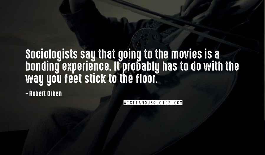 Robert Orben Quotes: Sociologists say that going to the movies is a bonding experience. It probably has to do with the way you feet stick to the floor.