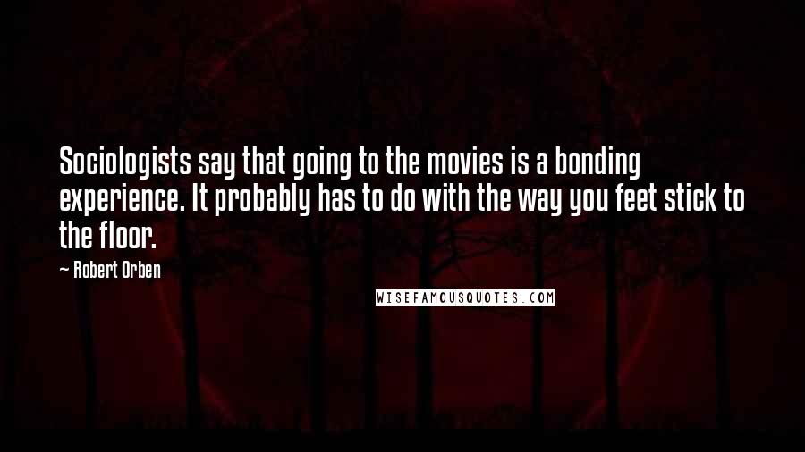 Robert Orben Quotes: Sociologists say that going to the movies is a bonding experience. It probably has to do with the way you feet stick to the floor.