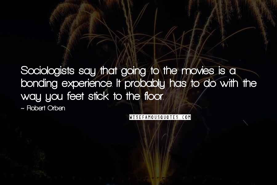 Robert Orben Quotes: Sociologists say that going to the movies is a bonding experience. It probably has to do with the way you feet stick to the floor.