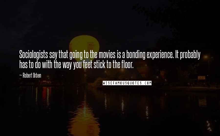 Robert Orben Quotes: Sociologists say that going to the movies is a bonding experience. It probably has to do with the way you feet stick to the floor.