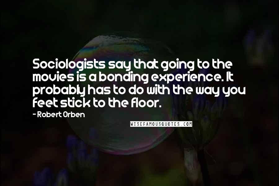 Robert Orben Quotes: Sociologists say that going to the movies is a bonding experience. It probably has to do with the way you feet stick to the floor.