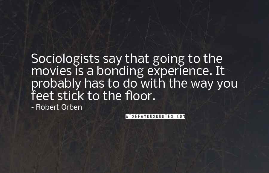 Robert Orben Quotes: Sociologists say that going to the movies is a bonding experience. It probably has to do with the way you feet stick to the floor.