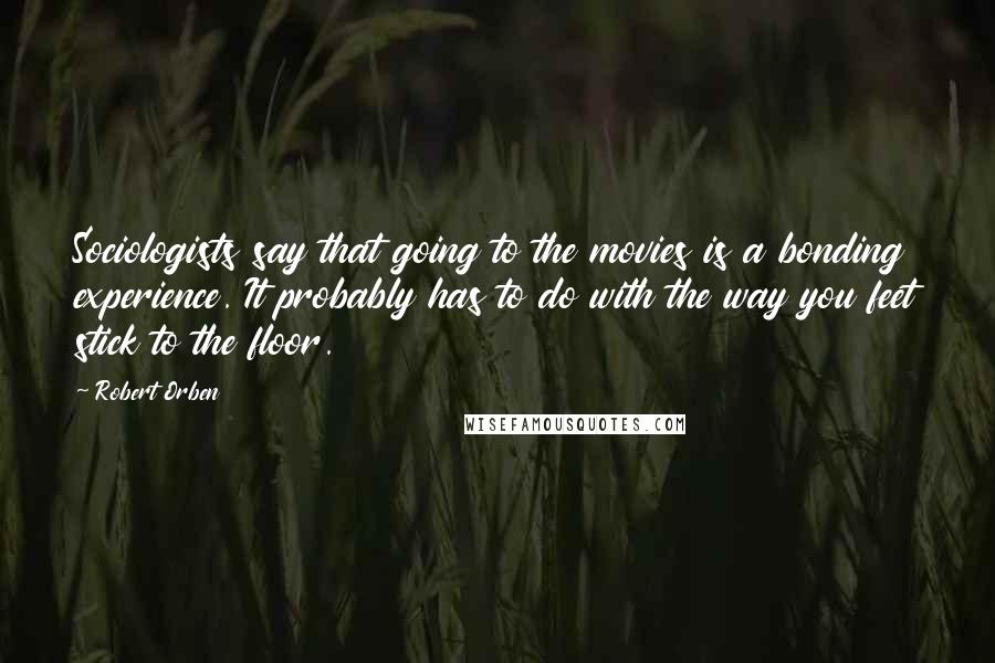 Robert Orben Quotes: Sociologists say that going to the movies is a bonding experience. It probably has to do with the way you feet stick to the floor.