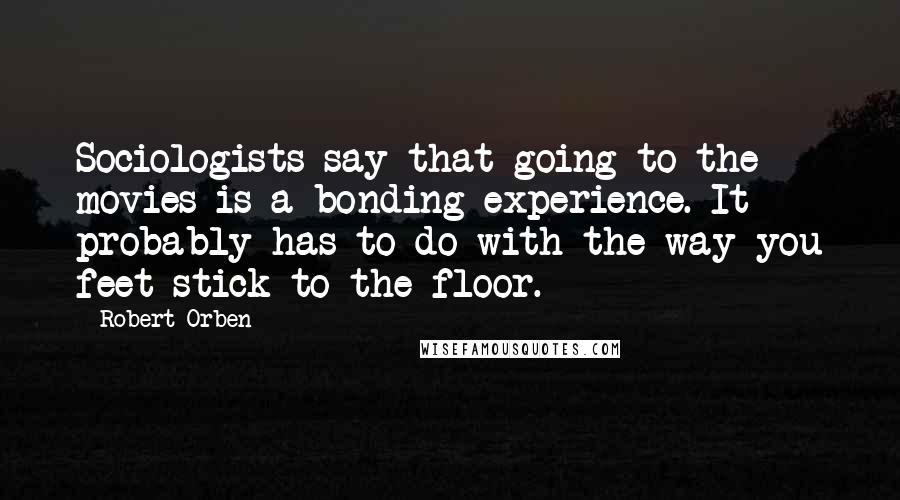 Robert Orben Quotes: Sociologists say that going to the movies is a bonding experience. It probably has to do with the way you feet stick to the floor.