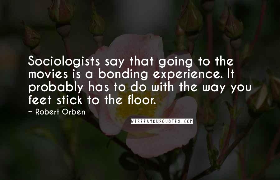 Robert Orben Quotes: Sociologists say that going to the movies is a bonding experience. It probably has to do with the way you feet stick to the floor.