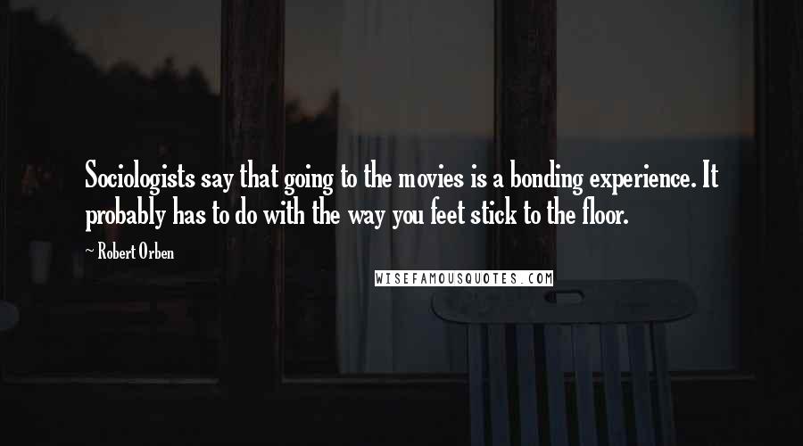 Robert Orben Quotes: Sociologists say that going to the movies is a bonding experience. It probably has to do with the way you feet stick to the floor.