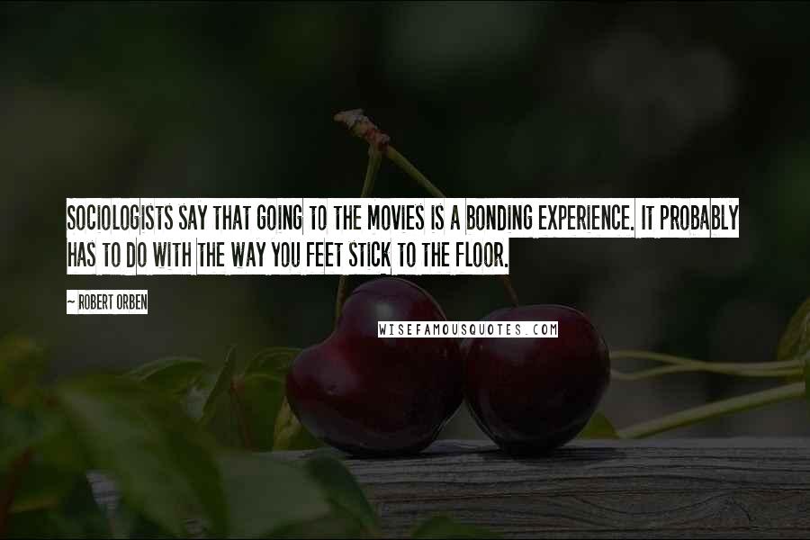 Robert Orben Quotes: Sociologists say that going to the movies is a bonding experience. It probably has to do with the way you feet stick to the floor.