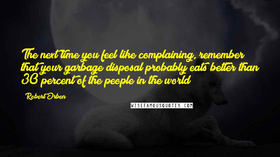 Robert Orben Quotes: The next time you feel like complaining, remember that your garbage disposal probably eats better than 30 percent of the people in the world