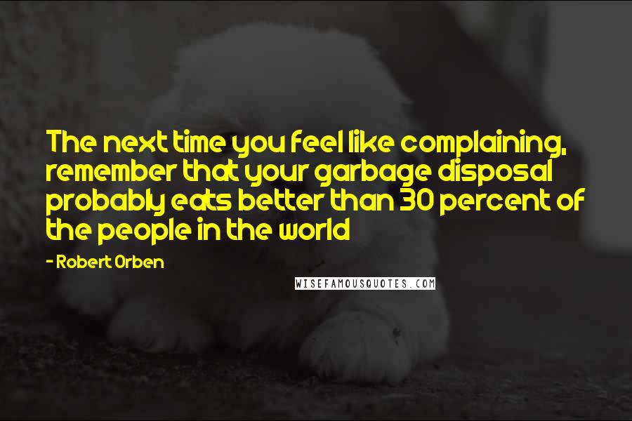 Robert Orben Quotes: The next time you feel like complaining, remember that your garbage disposal probably eats better than 30 percent of the people in the world