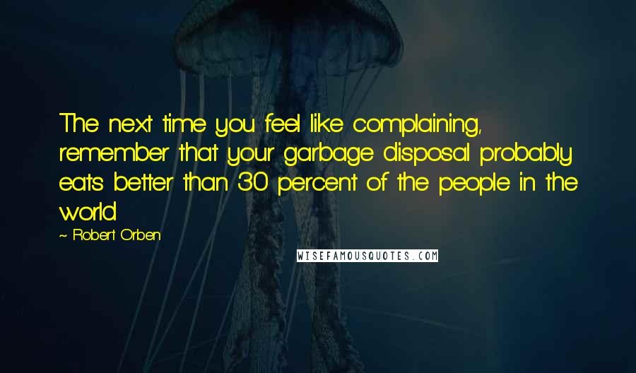 Robert Orben Quotes: The next time you feel like complaining, remember that your garbage disposal probably eats better than 30 percent of the people in the world