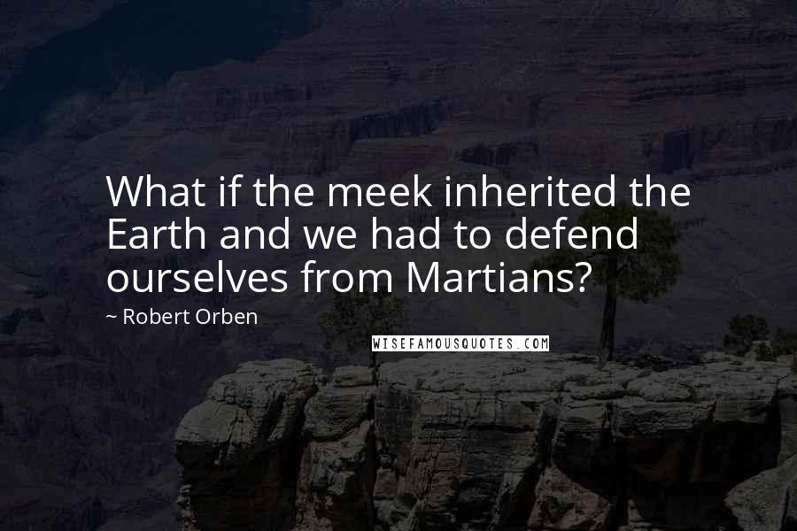 Robert Orben Quotes: What if the meek inherited the Earth and we had to defend ourselves from Martians?