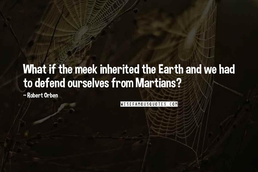 Robert Orben Quotes: What if the meek inherited the Earth and we had to defend ourselves from Martians?