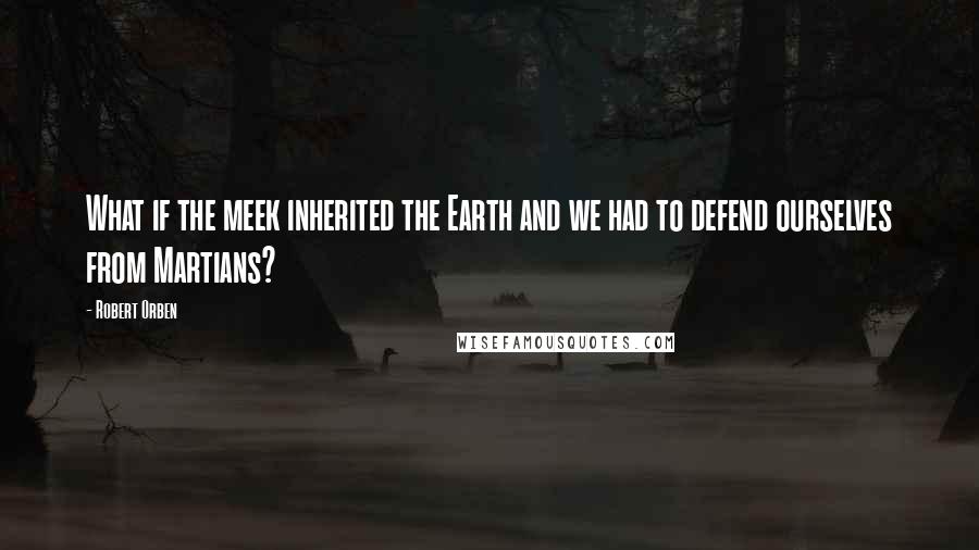 Robert Orben Quotes: What if the meek inherited the Earth and we had to defend ourselves from Martians?